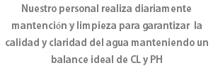 Nuestro personal realiza diariamente mantención y limpieza para garantizar la calidad y claridad del agua manteniendo un balance ideal de CL y PH